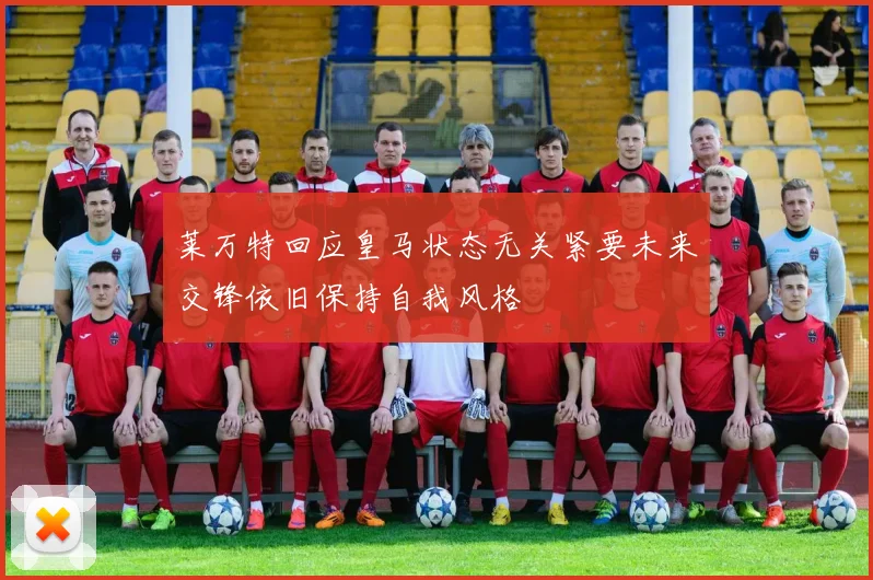 莱万特回应皇马状态无关紧要未来交锋依旧保持自我风格