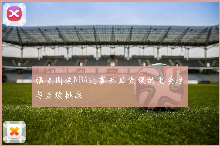 福克斯谈NBA比赛开局失误的重要性与后续挑战