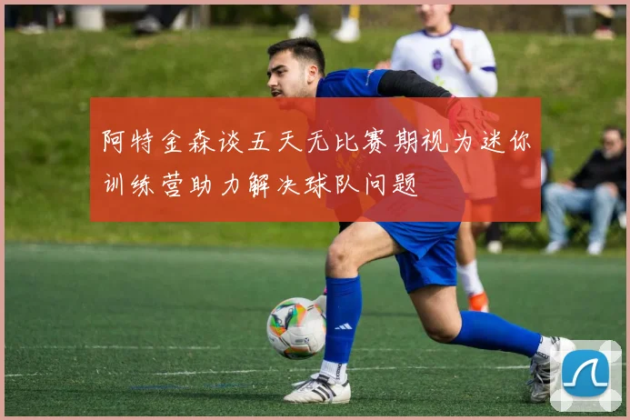 阿特金森谈五天无比赛期视为迷你训练营助力解决球队问题