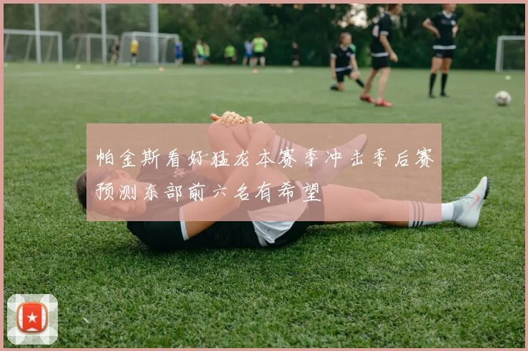 帕金斯看好猛龙本赛季冲击季后赛预测东部前六名有希望