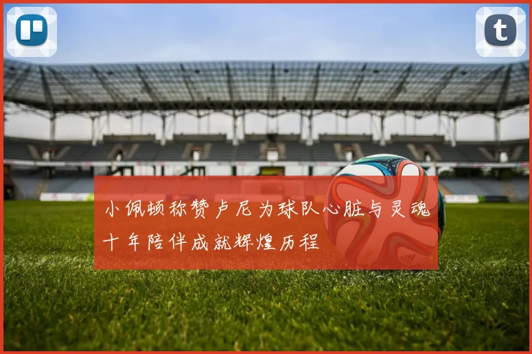 小佩顿称赞卢尼为球队心脏与灵魂十年陪伴成就辉煌历程