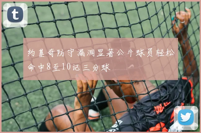 约基奇防守漏洞显著公牛球员轻松命中8至10记三分球