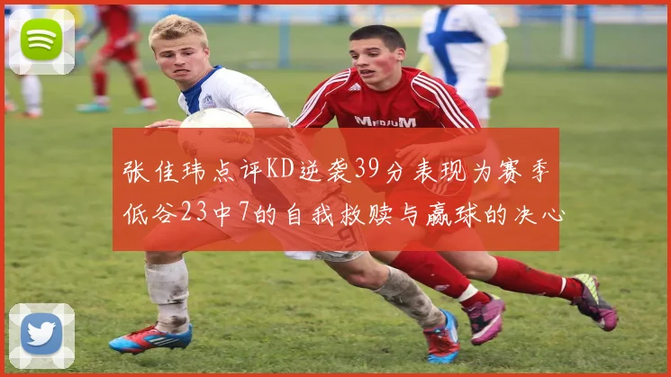 张佳玮点评KD逆袭39分表现为赛季低谷23中7的自我救赎与赢球的决心