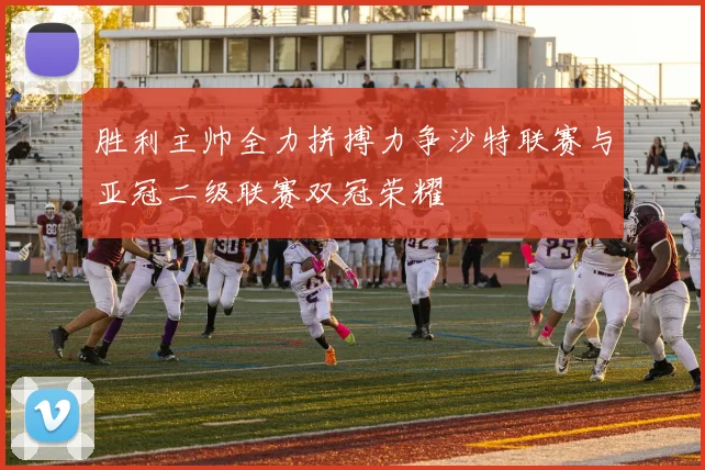 胜利主帅全力拼搏力争沙特联赛与亚冠二级联赛双冠荣耀