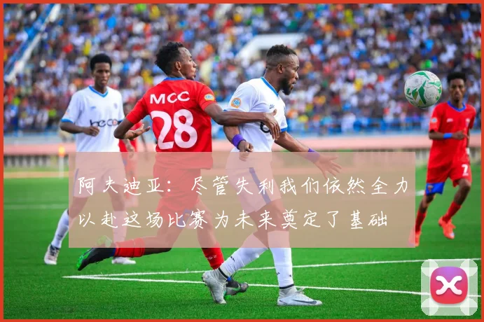 阿夫迪亚：尽管失利我们依然全力以赴这场比赛为未来奠定了基础