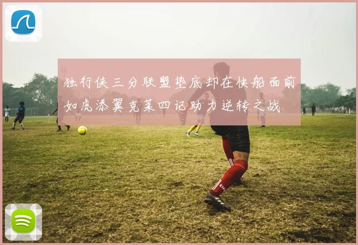 独行侠三分联盟垫底却在快船面前如虎添翼克莱四记助力逆转之战