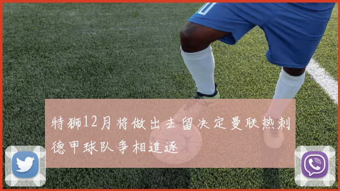 特狮12月将做出去留决定曼联热刺德甲球队争相追逐