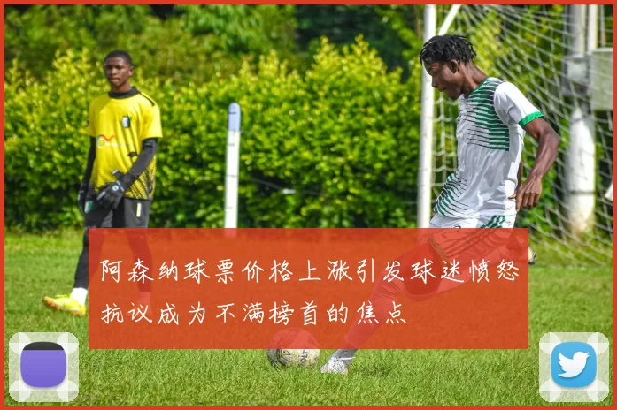 阿森纳球票价格上涨引发球迷愤怒抗议成为不满榜首的焦点