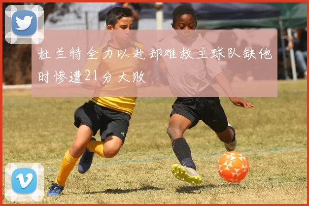 杜兰特全力以赴却难救主球队缺他时惨遭21分大败