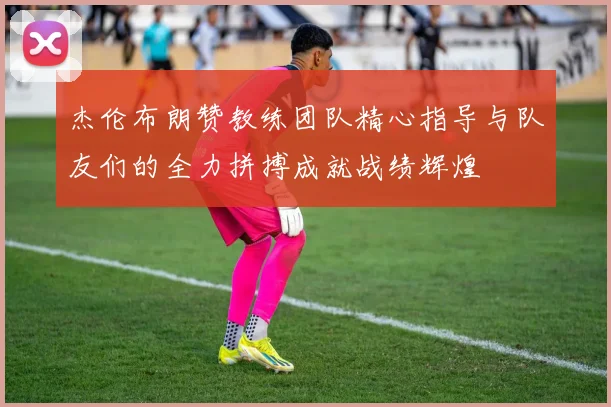 杰伦布朗赞教练团队精心指导与队友们的全力拼搏成就战绩辉煌