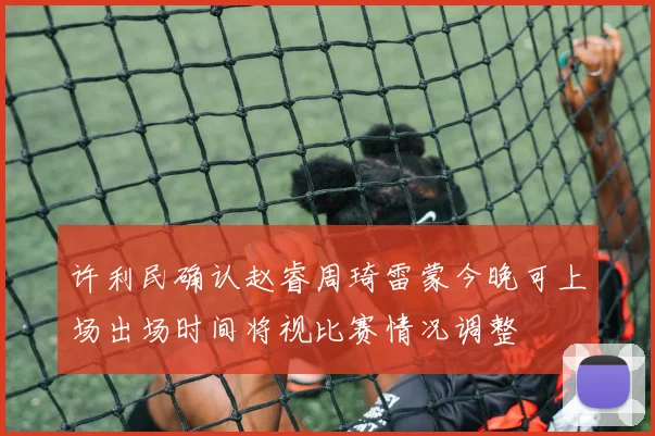 许利民确认赵睿周琦雷蒙今晚可上场出场时间将视比赛情况调整