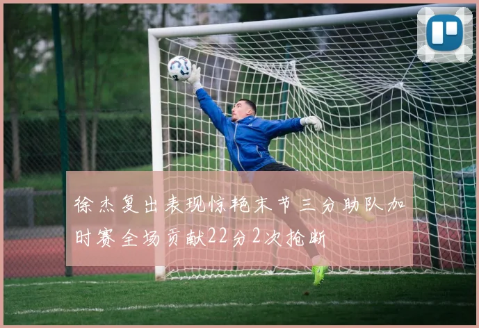 徐杰复出表现惊艳末节三分助队加时赛全场贡献22分2次抢断