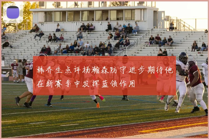 韩乔生点评杨瀚森防守进步期待他在新赛季中发挥蓝领作用