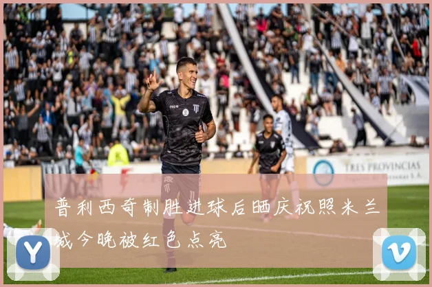 普利西奇制胜进球后晒庆祝照米兰城今晚被红色点亮