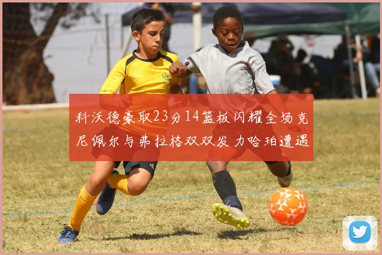 科沃德豪取23分14篮板闪耀全场克尼佩尔与弗拉格双双发力哈珀遭遇瓶颈表现低迷