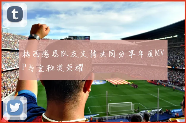 梅西感恩队友支持共同分享年度MVP与金靴奖荣耀