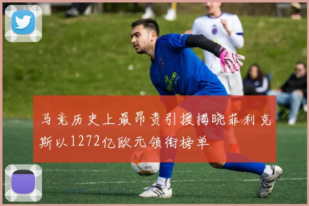 马竞历史上最昂贵引援揭晓菲利克斯以1272亿欧元领衔榜单